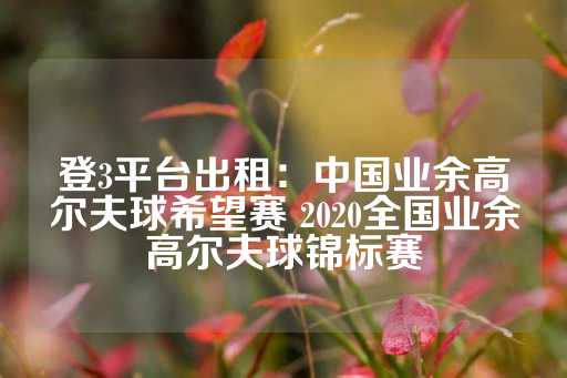 登3平台出租：中国业余高尔夫球希望赛 2020全国业余高尔夫球锦标赛-第1张图片-皇冠信用盘出租