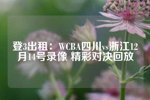 登3出租：WCBA四川vs浙江12月14号录像 精彩对决回放